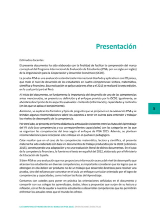 5
LA COMPETENCIA FINANCIERA EN EL MARCO DE PISA 2015 | ORIENTACIONES DIDÁCTICAS
Presentación
Estimados docentes:
El presente documento ha sido elaborado con la finalidad de facilitar la comprensión del marco
conceptual del Programa Internacional de Evaluación de Estudiantes (PISA, por sus siglas en inglés)
de la Organización para la Cooperación y Desarrollo Económico (OCDE).
La prueba PISA es una evaluación estandarizada internacional diseñada y aplicada en casi 70 países,
que mide el nivel de desarrollo de los estudiantes en cuatro competencias: lectora, matemática,
científica y financiera. Esta evaluación se aplica cada tres años y el 2015 se realizará la sexta edición,
en la cual participará el Perú.
Al inicio del documento, se fundamenta la importancia del desarrollo de una de las competencias
antes mencionadas, se presenta su definición y el enfoque provisto por la OCDE. Igualmente, se
aborda la descripción de los aspectos evaluados: contenido (información), capacidades y contextos
(en los que se aplica el conocimiento).
Asimismo, se explican los formatos y tipos de pregunta que se proponen en la evaluación PISA y se
brindan algunas recomendaciones sobre los aspectos a tener en cuenta para entender y trabajar
los niveles de desempeño de la competencia.
Porotrolado,sepresentaenformadidácticalaarticulaciónexistenteentrelasRutasdelAprendizaje
del VII ciclo (sus competencias y sus correspondientes capacidades) con las categorías en las que
se organizan las competencias del área según el enfoque de PISA 2015. Además, se plantean
recomendaciones para incorporar este enfoque en el quehacer pedagógico.
Cabe resaltar que en el caso de las competencias matemática, lectora y científica, el presente
material ha sido elaborado con base en documentos de trabajo producidos por la OCDE (ediciones
2015), constituyendo una adaptación y no una traducción literal de dichos documentos. En el caso
de la competencia financiera, la fuente es el texto en español del 2012, elaborado por el Ministerio
de Educación de España.
Si bien PISA es una evaluación que nos proporciona información acerca del nivel de desempeño que
alcanzan los estudiantes en diversas competencias, es importante considerar que los logros que se
obtengan en ella deben ser producto no de un trabajo que desarrolle destrezas para resolver una
prueba, sino del esfuerzo por concretar en el aula un enfoque curricular orientado por el logro de
competencias y capacidades, como indican las Rutas del Aprendizaje.
Contamos con ustedes para poner en práctica las orientaciones señaladas en el documento y
compartir con sus colegas los aprendizajes, dudas, ideas y propuestas que surjan de su lectura y
reflexión, con el fin de ayudar a nuestros estudiantes a desarrollar competencias que les permitirán
enfrentar los actuales retos que el mundo les ofrece.
 