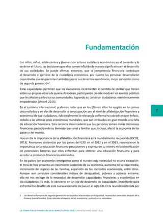 7
LA COMPETENCIA FINANCIERA EN EL MARCO DE PISA 2015 | ORIENTACIONES DIDÁCTICAS
Fundamentación
Los niños, niñas, adolescentes y jóvenes son actores sociales y económicos en el presente y lo
serán en el futuro; las decisiones que ellos tomen influirán de manera significativa en el desarrollo
de sus sociedades. Se puede afirmar, entonces, que la competencia financiera contribuye
al desarrollo y ejercicio de la ciudadanía económica, por cuanto las personas desarrollarán
capacidades que les permitan también ejercer sus derechos económicos, mejor conocidos como
de segunda generación1
.
Estas capacidades permiten que los ciudadanos incrementen el sentido de control que tienen
sobresuspropiasvidasydequieneslorodean,participando deestemodoenlosasuntospúblicos
que les afecten a ellos y a sus comunidades, logrando así construir  ciudadanos  económicamente
empoderados (Unicef, 2013).
En el contexto internacional, podemos notar que en los últimos años ha surgido en los países
desarrollados y en vías de desarrollo la preocupación por el nivel de alfabetización financiera y
económica de sus ciudadanos. Adicionalmente la relevancia del tema ha cobrado mayor énfasis,
debido a las últimas crisis económicas mundiales, que son atribuidas en gran medida a la falta
de educación financiera. Esta carencia desencadenó que las personas tomen malas decisiones
financieras perjudicando su bienestar personal y familiar que, incluso, afectó la economía de los
países y del mundo.
Hoy en día la importancia de la alfabetización financiera está mundialmente reconocida (OCDE,
2013). Reuniones sostenidas por los países del G20, en el 2012 y en el 2013, reconocieron la
importancia de la educación financiera para jóvenes y expresaron su interés en la identificación
de potenciales barreras que ellos enfrentan para obtener una educación financiera y para
acceder a productos financieros adecuados.
En los países con economías emergentes como el nuestro esta necesidad no es una excepción.
El Perú de hoy presenta un crecimiento sostenido de su economía, aumento de la clase media,
incremento del ingreso de las familias, expansión de los mercados económicos, entre otros.
Aunque aun persisten considerables índices de desigualdad, pobreza y pobreza extrema,
ello no nos excluye de la necesidad de desarrollar capacidades financieras y económicas en
los ciudadanos. Es más, lo convierte en un eje de desarrollo de capacidades importante para
enfrentar los desafíos de este nuevo escenario de país en el siglo XXI. En la reunión sostenida por
1	 Los derechos humanos de segunda generación son aquellos relacionados con la igualdad, reconocidos como tales después de la
Primera Guerra Mundial. Están referidos al aspecto social, económico y cultural en su naturaleza.
 