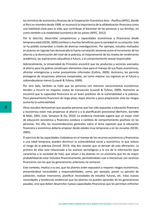 8
LA COMPETENCIA FINANCIERA EN EL MARCO DE PISA 2015 | ORIENTACIONES DIDÁCTICAS
los ministros de economía y finanzas de la Cooperación Económica Asia – Pacífico (APEC), donde
el Perú es miembro desde 1998, se reconoció la importancia de la alfabetización financiera como
una habilidad clave para la vida; que contribuye al bienestar de las personas y sus familias, así
como también a la estabilidad económica de los países (APEC, 2012).
Por lo descrito, desarrollar competencias y capacidades económicas y financieras desde
temprana edad (OCDE, 2005) conlleva a muchos beneficios para la sociedad en su conjunto. Esto
se ha podido comprobar a través de diversas investigaciones. Por ejemplo, estudios realizados
en jóvenes en Uganda han demostrado la fuerte correlación existente entre el incremento de los
ahorros y la disminución del nivel de la pobreza, el mejoramiento de los niveles de rendimiento
académico, las aspiraciones educativas a futuro, y el comportamiento sexual responsable.
Adicionalmente, la Universidad de Princeton encontró que los productos y servicios asociados
al ahorro para los pobres constituyen elementos clave para el manejo de sus flujos económicos,
afrontar emergencias y evitar prestamistas informales (Collins, 2009). Asimismo, les permite
protegerse de situaciones adversas inesperadas, así como mejorar sus ingresos en el futuro y
sobrendeudarse menos (Lusardi & Tufano, 2009).
Por otro lado, también se halló que las personas con menores conocimientos económicos
tienden a incurrir en mayores costos de transacción (Lusardi & Tufano, 2009). Asimismo se
encontró que la capacidad financiera es un buen predictor de la vulnerabilidad a la pobreza.
Poco planeamiento financiero de largo plazo, bajos ahorros y poca preparación ante los riesgos
aumenta la vulnerabilidad.
Otros estudios demuestran que aquellas personas que han sido expuestas a educación financiera
y económica están más propensas al ahorro y a la planificación previsional (Berheim, Garrette
& Maki, 2001; Cole, Sampson & Zia, 2010). La evidencia mostrada sugiere que un mejor nivel
de educación económica y financiera conduce a cambios de comportamiento positivos en las
personas. Por ello, las recomendaciones generales sobre el tema expresan que la educación
financiera y económica debería empezar desde edades muy tempranas y en las escuelas (OCDE,
2005).
El ejercicio de las capacidades ciudadanas en el manejo de los recursos económicos y financieros
a una edad temprana, pueden disminuir la vulnerabilidad social y económica, lo que reduce
el riesgo de la pobreza (Unicef, 2013). Hay dos razones que se derivan de esta afirmación. La
primera de ellas está relacionada a los avances tecnológicos y la era de la información (que
caracteriza a la sociedad de hoy), que sitúan a los jóvenes en un escenario que les da mayor
probabilidad de estar incluidos financieramente, permitiéndoles usar e interactuar con servicios
financieros con los que las generaciones anteriores no contaron.
Este contexto, implica a su vez, que los jóvenes estén expuestos a mayores riesgos económicos,
presentándose necesidades y responsabilidades, como, por ejemplo, prever su pensión de
jubilación, realizar inversiones, planificar necesidades de estudios futuras, etc. Estas nuevas
necesidades y tendencias evidencian que los jóvenes no pueden aprender de las generaciones
pasadas, sino que deben desarrollar nuevas capacidades financieras que les permitan enfrentar
 