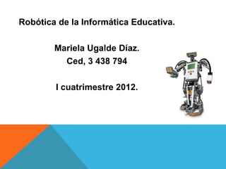 Robótica de la Informática Educativa.

        Mariela Ugalde Díaz.
          Ced, 3 438 794

        I cuatrimestre 2012.
 