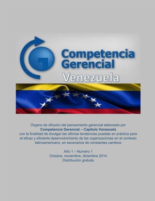 Órgano de difusión del pensamiento gerencial elaborado por
Competencia Gerencial – Capítulo Venezuela
con la finalidad de divulgar las últimas tendencias puestas en práctica para
el eficaz y eficiente desenvolvimiento de las organizaciones en el contexto
latinoamericano, en escenarios de constantes cambios
Año 1 – Numero 1
Octubre, noviembre, diciembre 2014
Distribución gratuita
 