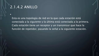 2.1.4.2 ANILLO
•
Esta es una topología de red en la que cada estación está
conectada a la siguiente y la última está conectada a la primera.
Cada estación tiene un receptor y un transmisor que hace la
función de repetidor, pasando la señal a la siguiente estación.
 