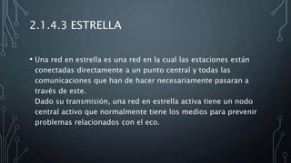 2.1.4.3 ESTRELLA
• Una red en estrella es una red en la cual las estaciones están
conectadas directamente a un punto central y todas las
comunicaciones que han de hacer necesariamente pasaran a
través de este.
Dado su transmisión, una red en estrella activa tiene un nodo
central activo que normalmente tiene los medios para prevenir
problemas relacionados con el eco.
 