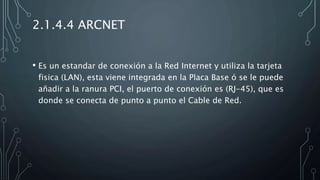 2.1.4.4 ARCNET
• Es un estandar de conexión a la Red Internet y utiliza la tarjeta
fisica (LAN), esta viene integrada en la Placa Base ó se le puede
añadir a la ranura PCI, el puerto de conexión es (RJ-45), que es
donde se conecta de punto a punto el Cable de Red.
 