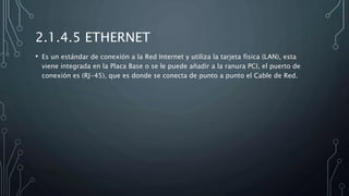 2.1.4.5 ETHERNET
• Es un estándar de conexión a la Red Internet y utiliza la tarjeta fisica (LAN), esta
viene integrada en la Placa Base o se le puede añadir a la ranura PCI, el puerto de
conexión es (RJ-45), que es donde se conecta de punto a punto el Cable de Red.
 