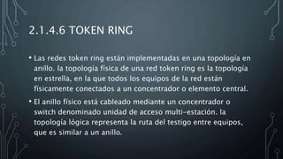 2.1.4.6 TOKEN RING
• Las redes token ring están implementadas en una topología en
anillo. la topología física de una red token ring es la topología
en estrella, en la que todos los equipos de la red están
físicamente conectados a un concentrador o elemento central.
• El anillo físico está cableado mediante un concentrador o
switch denominado unidad de acceso multi-estación. la
topología lógica representa la ruta del testigo entre equipos,
que es similar a un anillo.
 