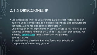 2.1.5 DIRECCIONES IP
• Las direcciones IP (IP es un acrónimo para Internet Protocol) son un
número único e irrepetible con el cual se identifica una computadora
conectada a una red que corre el protocolo IP.
Una dirección IP (o simplemente IP como a veces se les refiere) es un
conjunto de cuatro números del 0 al 255 separados por puntos. Por
ejemplo, uservers.net tiene la dirección IP siguiente:
200.36.127.40
En realidad una dirección IP es una forma más sencilla de
comprender números muy grandes
 
