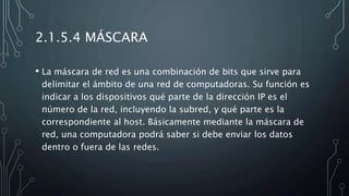 2.1.5.4 MÁSCARA
• La máscara de red es una combinación de bits que sirve para
delimitar el ámbito de una red de computadoras. Su función es
indicar a los dispositivos qué parte de la dirección IP es el
número de la red, incluyendo la subred, y qué parte es la
correspondiente al host. Básicamente mediante la máscara de
red, una computadora podrá saber si debe enviar los datos
dentro o fuera de las redes.
 