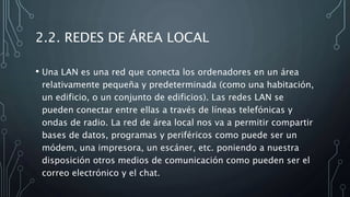 2.2. REDES DE ÁREA LOCAL
• Una LAN es una red que conecta los ordenadores en un área
relativamente pequeña y predeterminada (como una habitación,
un edificio, o un conjunto de edificios). Las redes LAN se
pueden conectar entre ellas a través de líneas telefónicas y
ondas de radio. La red de área local nos va a permitir compartir
bases de datos, programas y periféricos como puede ser un
módem, una impresora, un escáner, etc. poniendo a nuestra
disposición otros medios de comunicación como pueden ser el
correo electrónico y el chat.
 