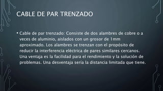 CABLE DE PAR TRENZADO
• Cable de par trenzado: Consiste de dos alambres de cobre o a
veces de aluminio, aislados con un grosor de 1mm
aproximado. Los alambres se trenzan con el propósito de
reducir la interferencia eléctrica de pares similares cercanos.
Una ventaja es la facilidad para el rendimiento y la solución de
problemas. Una desventaja sería la distancia limitada que tiene.
 