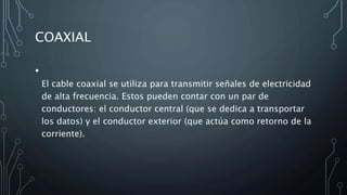 COAXIAL
•
El cable coaxial se utiliza para transmitir señales de electricidad
de alta frecuencia. Estos pueden contar con un par de
conductores: el conductor central (que se dedica a transportar
los datos) y el conductor exterior (que actúa como retorno de la
corriente).
 