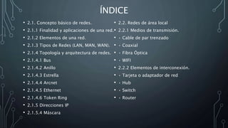 ÍNDICE
• 2.1. Concepto básico de redes.
• 2.1.1 Finalidad y aplicaciones de una red.
• 2.1.2 Elementos de una red.
• 2.1.3 Tipos de Redes (LAN, MAN, WAN).
• 2.1.4 Topología y arquitectura de redes.
• 2.1.4.1 Bus
• 2.1.4.2 Anillo
• 2.1.4.3 Estrella
• 2.1.4.4 Arcnet
• 2.1.4.5 Ethernet
• 2.1.4.6 Token Ring
• 2.1.5 Direcciones IP
• 2.1.5.4 Máscara
• 2.2. Redes de área local
• 2.2.1 Medios de transmisión.
• • Cable de par trenzado
• • Coaxial
• • Fibra Óptica
• • WIFI
• 2.2.2 Elementos de interconexión.
• • Tarjeta o adaptador de red
• • Hub
• • Switch
• • Router
 