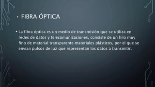 • FIBRA ÓPTICA
• La fibra óptica es un medio de transmisión que se utiliza en
redes de datos y telecomunicaciones, consiste de un hilo muy
fino de material transparente materiales plásticos, por el que se
envían pulsos de luz que representan los datos a transmitir.
 