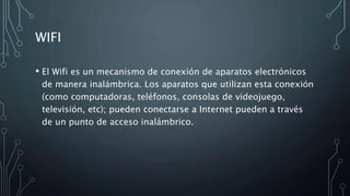 WIFI
• El Wifi es un mecanismo de conexión de aparatos electrónicos
de manera inalámbrica. Los aparatos que utilizan esta conexión
(como computadoras, teléfonos, consolas de videojuego,
televisión, etc); pueden conectarse a Internet pueden a través
de un punto de acceso inalámbrico.
 