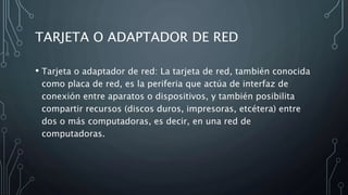 TARJETA O ADAPTADOR DE RED
• Tarjeta o adaptador de red: La tarjeta de red, también conocida
como placa de red, es la periferia que actúa de interfaz de
conexión entre aparatos o dispositivos, y también posibilita
compartir recursos (discos duros, impresoras, etcétera) entre
dos o más computadoras, es decir, en una red de
computadoras.
 