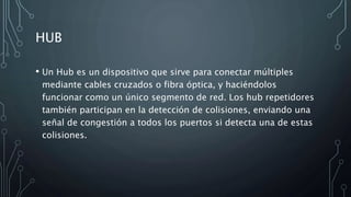 HUB
• Un Hub es un dispositivo que sirve para conectar múltiples
mediante cables cruzados o fibra óptica, y haciéndolos
funcionar como un único segmento de red. Los hub repetidores
también participan en la detección de colisiones, enviando una
señal de congestión a todos los puertos si detecta una de estas
colisiones.
 
