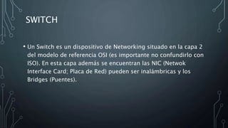 SWITCH
• Un Switch es un dispositivo de Networking situado en la capa 2
del modelo de referencia OSI (es importante no confundirlo con
ISO). En esta capa además se encuentran las NIC (Netwok
Interface Card; Placa de Red) pueden ser inalámbricas y los
Bridges (Puentes).
 