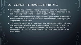 2.1 CONCEPTO BÁSICO DE REDES.
• Un concepto muy externo de “red” podría ser un conjunto de equipos
conectados entre sí por medios físicos o lógicos, cabe destacar que la red
más pequeña posible estaría conformada por dos equipos.
• Si se ve de forma comunicativa, se puede decir que la red se forma al estar
involucrados: un humano que comunica, un componente tecnológico y un
componente administrativo.
• Otra forma de definir red es: un conjunto de dispositivos físicos, “hardware”
y de programas, “software” con el que podemos comunicar ordenadores
para compartir recursos (como impresoras, por ejemplo) o trabajos
(documentos). A cada uno de los ordenadores conectados a la red se les
llama “nodos”.
 