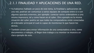 2.1.1 FINALIDAD Y APLICACIONES DE UNA RED.
• Ya habíamos hablado un poco de este tema, la finalidad y aplicaciones de
una red, podrían ser comunicar a varios equipos de computo entre sí o con
algunos aparatos externos, por ejemplo: conectar varios ordenadores a una
misma impresora, tal y como hacen en el cyber. Otro ejemplo en la misma
situación del cyber podría ser que todas las computadoras están conectadas
al ordenador principal el cual es capaz de monitorear lo que hacen los
demás.
• También sirven para enviar información de una computadora a otra, como
documentos o trabajos, al llegar éste trabajo a su monitor se muestra un
claro ejemplo de esto.
 