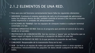 2.1.2 ELEMENTOS DE UNA RED.
• Para que una red funcione correctamente hacen falta los siguientes elementos:
• SERVIDOR: Contiene el sistema operativo de red y es el encargado de administrar
todos los trabajos dentro de ella, también controla el acceso a los recursos comunes
como impresoras o unidades de almacenamiento.
• ESTACIONES DE TRABAJO: Son los equipos de cómputo (nodos) o cualquier terminal
conectada a la red.
• SISTEMA OPERATIVO DE RED: Este es el programa que permite el control de la red y
reside en el servidor.
• PROTOCOLOS DE COMUNICACIÓN: Son las normas o “pasos” por así llamarlos que se
deben seguir al regular la transmisión y recepción de datos en una red.
• TARJETA DE INTERFACE DE RED: Es la que permite la conexión de red física.
• CABLEADO: Responsable de la transmisión física en la red.
• HUB: Un Hub es un equipo de redes que permite conectar entre si otros equipos o
dispositivos retransmitiendo los paquetes de datos desde cualquiera de ellos hacia
todos.
 