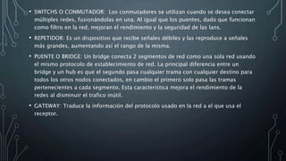 • SWITCHS O CONMUTADOR: Los conmutadores se utilizan cuando se desea conectar
múltiples redes, fusionándolas en una. Al igual que los puentes, dado que funcionan
como filtro en la red, mejoran el rendimiento y la seguridad de las lans.
• REPETIDOR: Es un dispositivo que recibe señales débiles y las reproduce a señales
más grandes, aumentando así el rango de la misma.
• PUENTE O BRIDGE: Un bridge conecta 2 segmentos de red como una sola red usando
el mismo protocolo de establecimiento de red. La principal diferencia entre un
bridge y un hub es que el segundo pasa cualquier trama con cualquier destino para
todos los otros nodos conectados, en cambio el primero solo pasa las tramas
pertenecientes a cada segmento. Esta característica mejora el rendimiento de la
redes al disminuir el trafico inútil.
• GATEWAY: Traduce la información del protocolo usado en la red a el que usa el
receptor.
 
