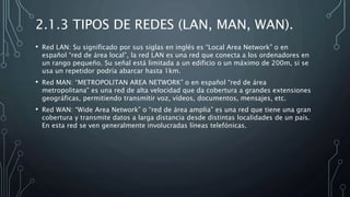 2.1.3 TIPOS DE REDES (LAN, MAN, WAN).
• Red LAN: Su significado por sus siglas en inglés es “Local Area Network” o en
español “red de área local”, la red LAN es una red que conecta a los ordenadores en
un rango pequeño. Su señal está limitada a un edificio o un máximo de 200m, si se
usa un repetidor podría abarcar hasta 1km.
• Red MAN: “METROPOLITAN AREA NETWORK” o en español “red de área
metropolitana” es una red de alta velocidad que da cobertura a grandes extensiones
geográficas, permitiendo transmitir voz, vídeos, documentos, mensajes, etc.
• Red WAN: “Wide Area Network” o “red de área amplia” es una red que tiene una gran
cobertura y transmite datos a larga distancia desde distintas localidades de un país.
En esta red se ven generalmente involucradas líneas telefónicas.
 