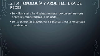 2.1.4 TOPOLOGÍA Y ARQUITECTURA DE
REDES.
• Se le llama así a las distintas maneras de comunicarse que
tienen las computadoras (o los nodos).
• En las siguientes diapositivas se explicara más a fondo cada
una de estas.
 