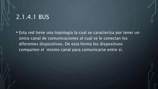 2.1.4.1 BUS
• Esta red tiene una topología la cual se caracteriza por tener un
único canal de comunicaciones al cual se le conectan los
diferentes dispositivos. De esta forma los dispositivos
comparten el mismo canal para comunicarse entre sí.
 