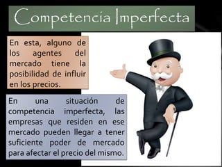 Competencia Imperfecta 
En esta, alguno de 
los agentes del 
mercado tiene la 
posibilidad de influir 
en los precios. 
En una situación de 
competencia imperfecta, las 
empresas que residen en ese 
mercado pueden llegar a tener 
suficiente poder de mercado 
para afectar el precio del mismo. 
 