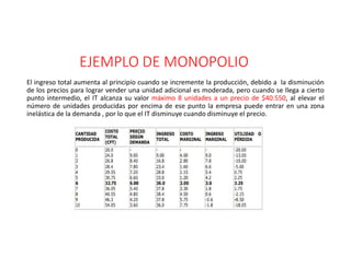 EJEMPLO DE MONOPOLIO
El ingreso total aumenta al principio cuando se incremente la producción, debido a la disminución
de los precios para lograr vender una unidad adicional es moderada, pero cuando se llega a cierto
punto intermedio, el IT alcanza su valor máximo 8 unidades a un precio de $40.550, al elevar el
número de unidades producidas por encima de ese punto la empresa puede entrar en una zona
inelástica de la demanda , por lo que el IT disminuye cuando disminuye el precio.
 