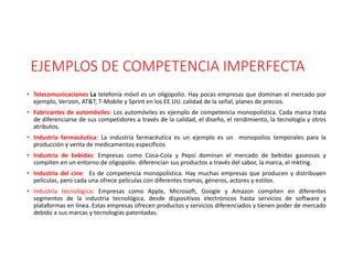 EJEMPLOS DE COMPETENCIA IMPERFECTA
• Telecomunicaciones La telefonía móvil es un oligopolio. Hay pocas empresas que dominan el mercado por
ejemplo, Verizon, AT&T, T-Mobile y Sprint en los EE.UU. calidad de la señal, planes de precios.
• Fabricantes de automóviles: Los automóviles es ejemplo de competencia monopolística. Cada marca trata
de diferenciarse de sus competidores a través de la calidad, el diseño, el rendimiento, la tecnología y otros
atributos.
• Industria farmacéutica: La industria farmacéutica es un ejemplo es un monopolios temporales para la
producción y venta de medicamentos específicos
• Industria de bebidas: Empresas como Coca-Cola y Pepsi dominan el mercado de bebidas gaseosas y
compiten en un entorno de oligopolio. diferencian sus productos a través del sabor, la marca, el mkting.
• Industria del cine: Es de competencia monopolística. Hay muchas empresas que producen y distribuyen
películas, pero cada una ofrece películas con diferentes tramas, géneros, actores y estilos.
• Industria tecnológica: Empresas como Apple, Microsoft, Google y Amazon compiten en diferentes
segmentos de la industria tecnológica, desde dispositivos electrónicos hasta servicios de software y
plataformas en línea. Estas empresas ofrecen productos y servicios diferenciados y tienen poder de mercado
debido a sus marcas y tecnologías patentadas.
 