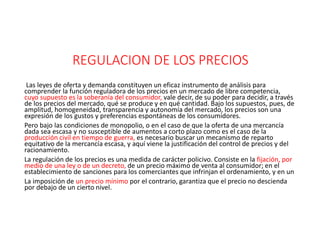 REGULACION DE LOS PRECIOS
Las leyes de oferta y demanda constituyen un eficaz instrumento de análisis para
comprender la función reguladora de los precios en un mercado de libre competencia,
cuyo supuesto es la soberanía del consumidor, vale decir, de su poder para decidir, a través
de los precios del mercado, qué se produce y en qué cantidad. Bajo los supuestos, pues, de
amplitud, homogeneidad, transparencia y autonomía del mercado, los precios son una
expresión de los gustos y preferencias espontáneas de los consumidores.
Pero bajo las condiciones de monopolio, o en el caso de que la oferta de una mercancía
dada sea escasa y no susceptible de aumentos a corto plazo como es el caso de la
producción civil en tiempo de guerra, es necesario buscar un mecanismo de reparto
equitativo de la mercancía escasa, y aquí viene la justificación del control de precios y del
racionamiento.
La regulación de los precios es una medida de carácter policivo. Consiste en la fijación, por
medio de una ley o de un decreto, de un precio máximo de venta al consumidor; en el
establecimiento de sanciones para los comerciantes que infrinjan el ordenamiento, y en un
La imposición de un precio mínimo por el contrario, garantiza que el precio no descienda
por debajo de un cierto nivel.
 