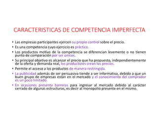 CARACTERISTICAS DE COMPETENCIA IMPERFECTA
• Las empresas participantes ejercen su propio control sobre el precio.
• Es una competencia cuyo ejercicio es práctico.
• Los productos motivo de la competencia se diferencian levemente o no tienen
punto de comparación por ser únicos.
• Su principal objetivo es alcanzar el precio que ha propuesto, independientemente
de la oferta y demanda real, los productores crean los precios.
• Permite el acceso a los productos de manera restringida.
• La publicidad además de ser persuasiva tiende a ser informativa, debido a que un
buen grupo de empresas están en el mercado y el conocimiento del comprador
es un poco limitado.
• En ocasiones presenta barreras para ingresar al mercado debido al carácter
cerrado de algunas estructuras, es decir al monopolio presente en el mismo.
 