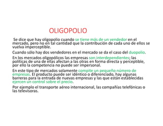 OLIGOPOLIO
Se dice que hay oligopolio cuando se tiene más de un vendedor en el
mercado, pero no en tal cantidad que la contribución de cada uno de ellos se
vuelva imperceptible.
Cuando sólo hay dos vendedores en el mercado se da el caso del duopolio.
En los mercados oligopólicos las empresas son interdependientes; las
políticas de una de ellas afectan a las otras en forma directa y perceptible,
por ello la competencia no puede ser impersonal.
En este tipo de mercados solamente compite un pequeño número de
empresas. El producto puede ser idéntico o diferenciado, hay algunas
barreras para la entrada de nuevas empresas y las que están establecidas
ejercen un control sobre el precio.
Por ejemplo el transporte aéreo internacional, las compañías telefónicas o
las televisoras.
 