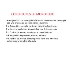 CONDICIONES DE MONOPOLIO
• Para que exista un monopolio efectivo es necesario que se cumpla,
con una o varias de las condiciones siguientes.
a) Concesión especial o contratos exclusivos (gobierno).
b) Un recurso clave es propiedad de una única empresa.
c) Control de fuentes o materias primas / factores.
d) Propiedad de procesos, marcas, patentes.
e) Política de precios. El monopolista tiene una influencia
determinante para fijar el precio.
 