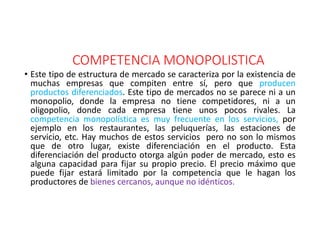 COMPETENCIA MONOPOLISTICA
• Este tipo de estructura de mercado se caracteriza por la existencia de
muchas empresas que compiten entre sí, pero que producen
productos diferenciados. Este tipo de mercados no se parece ni a un
monopolio, donde la empresa no tiene competidores, ni a un
oligopolio, donde cada empresa tiene unos pocos rivales. La
competencia monopolística es muy frecuente en los servicios, por
ejemplo en los restaurantes, las peluquerías, las estaciones de
servicio, etc. Hay muchos de estos servicios pero no son lo mismos
que de otro lugar, existe diferenciación en el producto. Esta
diferenciación del producto otorga algún poder de mercado, esto es
alguna capacidad para fijar su propio precio. El precio máximo que
puede fijar estará limitado por la competencia que le hagan los
productores de bienes cercanos, aunque no idénticos.
 
