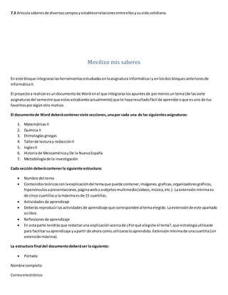 7.3 Articulasaberesde diversoscamposyestablecerelacionesentreellosysuvida cotidiana.
Movilizo mis saberes
En este bloque integraraslasherramientasestudiadasenlaasignatura InformáticaIy enlosdos bloquesanterioresde
InformáticaII.
El proyectoa realizaresundocumentode Word enel que integraraslosapuntesde pormenosun tema(de lassiete
asignaturasdel semestre que estasestudiandoactualmente) que te hayaresultadofácil de aprenderoque esuno de tus
favoritosporalgúnotro motivo.
El documentode Word deberácontenersiete secciones,unapor cada una de las siguientesasignaturas:
1. MatemáticasII
2. Química II
3. Etimologías griegas
4. Tallerde lecturay redacciónII
5. InglesII
6. Historiade MesoaméricayDe la NuevaEspaña
7. Metodologíade la investigación
Cada sección deberácontenerla siguiente estructura:
 Nombre del tema
 Contenidosteóricosconlaexplicacióndel temaque puede contener,imágenes,graficas,organizadoresgráficos,
hipervínculosapresentaciones,páginaweboaobjetosmultimedia(videos,música,etc.). Laextensión mínimaes
de cinco cuartillas yla máximaesde 15 cuartillas.
 Actividadesde aprendizaje
 Deberás reproducirlasactividadesde aprendizaje que correspondenal temaelegido.Laextensiónde este apartado
eslibre.
 Reflexionesde aprendizaje
 En estaparte tendrás que redactaruna explicaciónacercade ¿Porqué elegiste el tema?,que estrategiautilizaste
para facilitarsuaprendizaje yapartir de ahora como utilizarasloaprendido. Extensión mínimade unacuartilla(sin
extensiónmáxima).
La estructura final del documentodeberáser la siguiente:
 Portada
Nombre completo
Correoelectrónico
 