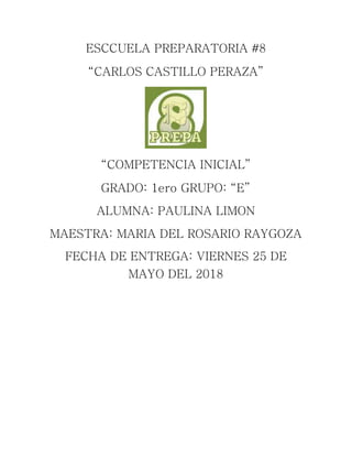 ESCCUELA PREPARATORIA #8
“CARLOS CASTILLO PERAZA”
“COMPETENCIA INICIAL”
GRADO: 1ero GRUPO: “E”
ALUMNA: PAULINA LIMON
MAESTRA: MARIA DEL ROSARIO RAYGOZA
FECHA DE ENTREGA: VIERNES 25 DE
MAYO DEL 2018
 
