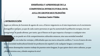 ENSEÑANZAYAPRENDIZAJEDELA
COMPETENCIAINTERCULTURALENEL
AULADEGRUPOSMULTILINGÜES
FranciscaCastroViúdez
1.INTRODUCCIÓN
SegúnuninformedeEurostatdeagostode2002,elfactormigratorioeselmásimportanteenelcrecimiento
demográficoeuropeo,yaquedecadacuatropersonasenquehaaumentadolapoblacióneuropea,tresson
inmigrantes.Sepuedeafirmar,portanto,queelfuturoenloquerespectaaEuropaoacualquierotro
continente,yanopuedesereldecompartimentosculturalesestancos,sinounasociedadmundial
multicultural,contodaslasventajasydificultadesqueesanuevasituaciónconlleva.Yesenelmarcodeesta
nuevasociedadmulticulturaldondelosprofesoresdeespañol(odecualquierlenguaaextranjeros)
deberíamosdesempeñarnuestrotrabajodepuentesentrelenguas,loquequieredecirentreculturas,yaque
¿dóndeterminaunaydóndeempiezalaotra?
 