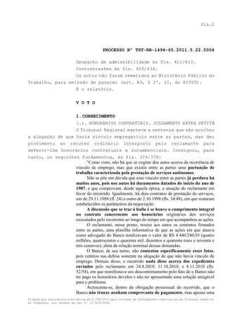 fls.2

PROCESSO Nº TST-RR-1494-65.2011.5.22.0004
Despacho de admissibilidade às fls. 411/413.
Contrarrazões às fls. 416/434.
Os autos não foram remetidos ao Ministério Público do
Trabalho, para emissão de parecer (art. 83, § 2º, II, do RITST).
É o relatório.
V O T O
1. CONHECIMENTO
1.1. HONORÁRIOS CONTRATUAIS. JULGAMENTO EXTRA PETITA
O Tribunal Regional manteve a sentença que não acolheu
a alegação de que havia vínculo empregatício entre as partes, mas deu
provimento ao recurso ordinário interposto pelo reclamante para
deferir-lhe honorários contratuais e sucumbenciais. Consignou, para
tanto, os seguintes fundamentos, às fls. 376/378:
"Como visto, não há que se cogitar dos autos acerca da ocorrência de
vínculo de emprego, mas que existiu entre as partes uma pactuação de
trabalho caracterizada pela prestação de serviços autônomos.
Não se põe em dúvida que esse vínculo entre as partes já perdura há
muitos anos, pois nos autos há documentos datados do início do ano de
1987, e que comprovam, desde aquela época, a atuação do reclamante em
favor do recorrido. Igualmente, há dois contratos de prestação de serviços,
um de 29.11.1988 (fl. 24) e outro de 2.10.1998 (fls. 34/48), em que restaram
estabelecidos os parâmetros da negociação.
A discussão que se traz à baila é se houve o cumprimento integral
no contrato concernente aos honorários originários dos serviços
executados pelo recorrente ao longo do tempo em que acompanhou as ações.
O reclamante, nesse ponto, trouxe aos autos os contratos firmados
entre as partes, uma planilha informativa de que as ações em que atuava
como advogado do Banco totalizavam o valor de R$ 4.440.240,93 (quatro
milhões, quatrocentos e quarenta mil, duzentos e quarenta reais e noventa e
três centavos), além da relação nominal dessas demandas.
O Banco, de seu turno, não contestou especificamente esses fatos,
pois centrou sua defesa somente na alegação de que não havia vínculo de
emprego. Demais disso, o recorrido nada disse acerca dos expedientes
enviados pelo reclamante em 24.8.2010, 11.10.2010, e 8.11.2010 (fls.
52/54), em que manifestava seu descontentamento pelo fato de o Banco não
ter pago os honorários devidos e não ter apresentado uma solução amigável
para o problema.
Acrescenta-se, dentro da obrigação processual do recorrido, que o
Banco não trouxe nenhum comprovante de pagamento, mas apenas uma
Firmado por assinatura eletrônica em 21/08/2013 pelo Sistema de Informações Judiciárias do Tribunal Superior
do Trabalho, nos termos da Lei nº 11.419/2006.

 