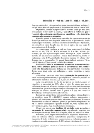 fls.3

PROCESSO Nº TST-RR-1494-65.2011.5.22.0004
lista (de questionável valor probatório, posto que destituída de assinatura),
em que arrola possíveis pagamentos ao reclamante nos anos de 1999 a 2001.
O preposto, quando indagado sobre o assunto, disse que não tinha
conhecimento técnico sobre o assunto, o que reforça a certeza de que o
recorrido não contestara especificamente o pedido da verba honorária,
tornando-a incontroversa nos autos.
Contudo, quando se observam os conteúdos dos contratos de prestação
de serviços firmados entre as partes, extrai-se que os percentuais a serem
auferidos pelo reclamante a título de honorários eram variáveis e dependiam,
não somente do valor da ação, mas do tipo de ação e de cada etapa de
acompanhamento da demanda.
As porcentagens, conforme se pode averiguar no contrato de trabalho
anexado no seq. 003 (fls. 41/45), variavam de 1 a 10%. Veja-se, por
exemplo, que uma ação catalogada dentro do Grupo 6 (Ações contrárias
movidas em desfavor das locatárias - leia-se Banco Bradesco), rendia ao
reclamante o total de 7%, distribuídos da seguinte maneira: 1% sobre o valor
da causa para as contestações; 2% quando da prolação da sentença; 1% no
caso de recurso e 3% no caso de extinção do processo.
Esse cenário refuta a pretensão do reclamante de querer receber
desse juízo a chancela para que se fixe o percentual de 20% sobre o
valor total das ações nas quais dedicou sua força de trabalho, pois muitas
dessas ações ainda estão em andamento e serão conferidas a outros
advogados.
Além disso, conforme visto, houve pactuação dos percentuais a
serem recebidos pelo reclamante, o que impede este Tribunal de proceder ao
arbitramento permitido pelo art. 22, § 2º, da Lei 8.906/94.
Ante essas premissas, e à luz do que parece ser razoável, decide-se
estabelecer o percentual de 10% sobre o valor das causas em que o
reclamante atuou como advogado, tanto para os honorários contratuais como
sucumbenciais, que se trata da porcentagem máxima prevista no contrato de
prestação de serviço firmado entre as partes e a que teria direito o
demandante a título de honorários advocatícios.
Por sua vez, a importância total das referidas ações, à míngua de prova
em contrário, soma R$ 4.440.240,93 (quatro milhões, quatrocentos e
quarenta mil, duzentos e quarenta reais e noventa e três centavos), devendo o
percentual de 10% incidir sobre essa quantia, o que totaliza a importância de
R$ 444.024,09 (quatrocentos e quarenta e quatro mil, vinte e quatro reais e
nove centavos), como paga pelos honorários contratuais.
Observe-se, porém, que também foi ajustado entre as partes o
pagamento de honorários sucumbenciais, não obstante inexistam nos
autos os percentuais que foram deferidos pelos juízos nas respectivas ações.
Entretanto, como há previsão contratual de pagamento dessa verba, e
tendo em conta que o Banco reclamado não apresentou o comprovante de
pagamento de todos os honorários sucumbenciais ao reclamante, decide-se
condenar o recorrido ao pagamento de 10% sobre o valor das ações em que o
Firmado por assinatura eletrônica em 21/08/2013 pelo Sistema de Informações Judiciárias do Tribunal Superior
do Trabalho, nos termos da Lei nº 11.419/2006.

 