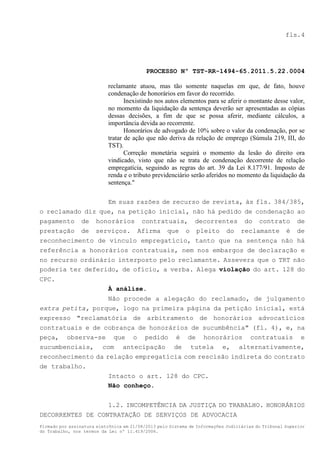 fls.4

PROCESSO Nº TST-RR-1494-65.2011.5.22.0004
reclamante atuou, mas tão somente naquelas em que, de fato, houve
condenação de honorários em favor do recorrido.
Inexistindo nos autos elementos para se aferir o montante desse valor,
no momento da liquidação da sentença deverão ser apresentadas as cópias
dessas decisões, a fim de que se possa aferir, mediante cálculos, a
importância devida ao recorrente.
Honorários de advogado de 10% sobre o valor da condenação, por se
tratar de ação que não deriva da relação de emprego (Súmula 219, III, do
TST).
Correção monetária seguirá o momento da lesão do direito ora
vindicado, visto que não se trata de condenação decorrente de relação
empregatícia, seguindo as regras do art. 39 da Lei 8.177/91. Imposto de
renda e o tributo previdenciário serão aferidos no momento da liquidação da
sentença."
Em suas razões de recurso de revista, às fls. 384/385,
o reclamado diz que, na petição inicial, não há pedido de condenação ao
pagamento de honorários contratuais, decorrentes do contrato de
prestação de serviços. Afirma que o pleito do reclamante é de
reconhecimento de vínculo empregatício, tanto que na sentença não há
referência a honorários contratuais, nem nos embargos de declaração e
no recurso ordinário interposto pelo reclamante. Assevera que o TRT não
poderia ter deferido, de ofício, a verba. Alega violação do art. 128 do
CPC.
À análise.
Não procede a alegação do reclamado, de julgamento
extra petita, porque, logo na primeira página da petição inicial, está
expresso "reclamatória de arbitramento de honorários advocatícios
contratuais e de cobrança de honorários de sucumbência" (fl. 4), e, na
peça, observa-se que o pedido é de honorários contratuais e
sucumbenciais, com antecipação de tutela e, alternativamente,
reconhecimento da relação empregatícia com rescisão indireta do contrato
de trabalho.
Intacto o art. 128 do CPC.
Não conheço.
1.2. INCOMPETÊNCIA DA JUSTIÇA DO TRABALHO. HONORÁRIOS
DECORRENTES DE CONTRATAÇÃO DE SERVIÇOS DE ADVOCACIA
Firmado por assinatura eletrônica em 21/08/2013 pelo Sistema de Informações Judiciárias do Tribunal Superior
do Trabalho, nos termos da Lei nº 11.419/2006.

 