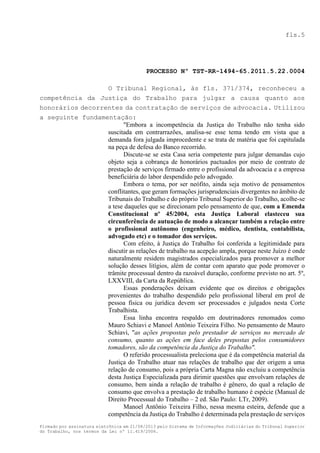 fls.5

PROCESSO Nº TST-RR-1494-65.2011.5.22.0004
O Tribunal Regional, às fls. 371/374, reconheceu a
competência da Justiça do Trabalho para julgar a causa quanto aos
honorários decorrentes da contratação de serviços de advocacia. Utilizou
a seguinte fundamentação:
"Embora a incompetência da Justiça do Trabalho não tenha sido
suscitada em contrarrazões, analisa-se esse tema tendo em vista que a
demanda fora julgada improcedente e se trata de matéria que foi capitulada
na peça de defesa do Banco recorrido.
Discute-se se esta Casa seria competente para julgar demandas cujo
objeto seja a cobrança de honorários pactuados por meio de contrato de
prestação de serviços firmado entre o profissional da advocacia e a empresa
beneficiária do labor despendido pelo advogado.
Embora o tema, por ser neófito, ainda seja motivo de pensamentos
conflitantes, que geram formações jurisprudenciais divergentes no âmbito de
Tribunais do Trabalho e do próprio Tribunal Superior do Trabalho, acolhe-se
a tese daqueles que se direcionam pelo pensamento de que, com a Emenda
Constitucional nº 45/2004, esta Justiça Laboral elasteceu sua
circunferência de autuação de modo a alcançar também a relação entre
o profissional autônomo (engenheiro, médico, dentista, contabilista,
advogado etc) e o tomador dos serviços.
Com efeito, à Justiça do Trabalho foi conferida a legitimidade para
discutir as relações de trabalho na acepção ampla, porque neste Juízo é onde
naturalmente residem magistrados especializados para promover a melhor
solução desses litígios, além de contar com aparato que pode promover o
trâmite processual dentro da razoável duração, conforme previsto no art. 5º,
LXXVIII, da Carta da República.
Essas ponderações deixam evidente que os direitos e obrigações
provenientes do trabalho despendido pelo profissional liberal em prol de
pessoa física ou jurídica devem ser processados e julgados nesta Corte
Trabalhista.
Essa linha encontra respaldo em doutrinadores renomados como
Mauro Schiavi e Manoel Antônio Teixeira Filho. No pensamento de Mauro
Schiavi, "as ações propostas pelo prestador de serviços no mercado de
consumo, quanto as ações em face deles prepostas pelos consumidores
tomadores, são da competência da Justiça do Trabalho".
O referido processualista preleciona que é da competência material da
Justiça do Trabalho atuar nas relações de trabalho que der origem a uma
relação de consumo, pois a própria Carta Magna não excluiu a competência
desta Justiça Especializada para dirimir questões que envolvam relações de
consumo, bem ainda a relação de trabalho é gênero, do qual a relação de
consumo que envolva a prestação de trabalho humano é espécie (Manual de
Direito Processual do Trabalho – 2 ed. São Paulo: LTr, 2009).
Manoel Antônio Teixeira Filho, nessa mesma esteira, defende que a
competência da Justiça do Trabalho é determinada pela prestação de serviços
Firmado por assinatura eletrônica em 21/08/2013 pelo Sistema de Informações Judiciárias do Tribunal Superior
do Trabalho, nos termos da Lei nº 11.419/2006.

 