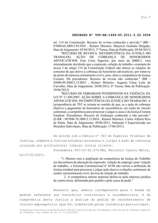 fls.7

PROCESSO Nº TST-RR-1494-65.2011.5.22.0004
art. 114 da Constituição. Recurso de revista conhecido e provido." (RR 87000-66.2009.5.05.0581 , Relator Ministro: Mauricio Godinho Delgado,
Data de Julgamento: 03/04/2013, 3ª Turma, Data de Publicação: 05/04/2013)
"RECURSO DE REVISTA. INCOMPETÊNCIA DA JUSTIÇA DO
TRABALHO. AÇÃO DE COBRANÇA DE HONORÁRIOS
ADVOCATÍCIOS. Esta Corte Superior, por meio da SBDI-1, vem
reiteradamente decidindo que a expressão -relação de trabalho- constante do
inciso I do artigo 114 da Constituição Federal não abarca as relações de
consumo de que deriva a cobrança de honorários advocatícios, por tratar-se
de pleito de natureza estritamente civil e, pois, afeta a competência da Justiça
Comum. Há precedentes. Recurso de revista não conhecido." (RR 85000-89.2008.5.15.0051 , Relator Ministro: Augusto César Leite de
Carvalho, Data de Julgamento: 20/06/2012, 6ª Turma, Data de Publicação:
29/06/2012)
"RECURSO DE EMBARGOS INTERPOSTOS NA VIGÊNCIA DA
LEI Nº 11.496/2007. AÇÃO SOBRE A COBRANÇA DE HONORÁRIOS
ADVOCATÍCIOS. INCOMPETÊNCIA DA JUSTIÇA DO TRABALHO. A
jurisprudência do TST se orienta no sentido de que, se a ação de cobrança
objetiva o pagamento de honorários de sucumbência, em razão de vínculo
contratual, a competência para processar e julgar a causa é da Justiça Comum
Estadual. Precedentes. Recurso de Embargos conhecido e não provido."
(E-RR - 907800-78.2006.5.12.0036 , Relator Ministro: Carlos Alberto Reis
de Paula, Data de Julgamento: 09/06/2011, Subseção I Especializada em
Dissídios Individuais, Data de Publicação: 17/06/2011)
De acordo com a Súmula nº 363 do Superior Tribunal de
Justiça, compete à Justiça estadual processar e julgar a ação de cobrança
ajuizada por profissional liberal contra cliente.
Precedente STJ-CC-65.575/MG, Ministro Castro Meira,
DJ-27/8/2007:
"1. Mesmo com a ampliação da competência da Justiça do Trabalho
em decorrência da alteração da expressão `relação de emprego- para `relação
de trabalho-, a Emenda Constitucional nº 45/04 não retirou a atribuição da
Justiça estadual para processar e julgar ação alusiva a relações contratuais de
caráter eminentemente civil, diversa da relação de trabalho.
2. A competência ratione materiae define-se pela natureza jurídica
da controvérsia, delimitada pelo pedido e pela causa de pedir."
Ressalto que, embora incompetente para o exame do
pedido referente aos honorários contratuais e sucumbenciais, é da
competência desta Justiça a análise do pedido de reconhecimento de
vínculo empregatício (que foi indeferido pelas instâncias percorridas).
Firmado por assinatura eletrônica em 21/08/2013 pelo Sistema de Informações Judiciárias do Tribunal Superior
do Trabalho, nos termos da Lei nº 11.419/2006.

 