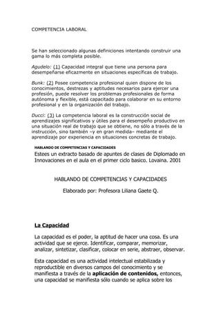 COMPETENCIA LABORAL



Se han seleccionado algunas definiciones intentando construir una
gama lo más completa posible.

Agudelo: (1) Capacidad integral que tiene una persona para
desempeñarse eficazmente en situaciones específicas de trabajo.

Bunk: (2) Posee competencia profesional quien dispone de los
conocimientos, destrezas y aptitudes necesarios para ejercer una
profesión, puede resolver los problemas profesionales de forma
autónoma y flexible, está capacitado para colaborar en su entorno
profesional y en la organización del trabajo.

Ducci: (3) La competencia laboral es la construcción social de
aprendizajes significativos y útiles para el desempeño productivo en
una situación real de trabajo que se obtiene, no sólo a través de la
instrucción, sino también –y en gran medida– mediante el
aprendizaje por experiencia en situaciones concretas de trabajo.

 HABLANDO DE COMPETENCIAS Y CAPACIDADES

 Estees un extracto basado de apuntes de clases de Diplomado en
 Innovaciones en el aula en el primer ciclo basico. Lovaina. 2001


          HABLANDO DE COMPETENCIAS Y CAPACIDADES

              Elaborado por: Profesora Liliana Gaete Q.




 La Capacidad

 La capacidad es el poder, la aptitud de hacer una cosa. Es una
 actividad que se ejerce. Identificar, comparar, memorizar,
 analizar, sintetizar, clasificar, colocar en serie, abstraer, observar.

 Esta capacidad es una actividad intelectual estabilizada y
 reproductible en diversos campos del conocimiento y se
 manifiesta a través de la aplicación de contenidos, entonces,
 una capacidad se manifiesta sólo cuando se aplica sobre los
 