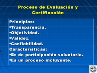 Proceso de Evaluación yProceso de Evaluación y
CertificaciónCertificación
Principios:Principios:
Transparencia.Transparencia.
Objetividad.Objetividad.
Validez.Validez.
Confiabilidad.Confiabilidad.
Características:Características:
Es de participación voluntaria.Es de participación voluntaria.
Es un proceso incluyente.Es un proceso incluyente.
 