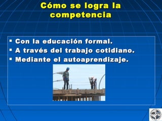   
  
  
      
  
  
  
Cómo se logra laCómo se logra la
competenciacompetencia
 Con la educación formal.Con la educación formal.
 A través del trabajo cotidiano.A través del trabajo cotidiano.
 Mediante el autoaprendizaje.Mediante el autoaprendizaje.
 