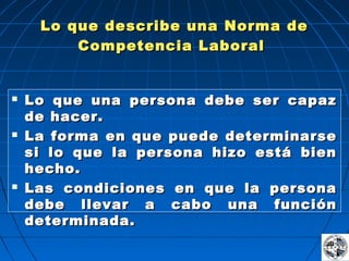 Lo que describe una Norma deLo que describe una Norma de
Competencia LaboralCompetencia Laboral
 Lo que una persona debe ser capazLo que una persona debe ser capaz
de hacer.de hacer.
 La forma en que puede determinarseLa forma en que puede determinarse
si lo que la persona hizo está biensi lo que la persona hizo está bien
hecho.hecho.
 Las condiciones en que la personaLas condiciones en que la persona
debe llevar a cabo una funcióndebe llevar a cabo una función
determinada.determinada.
 