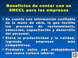 Beneficios de contar con unBeneficios de contar con un
SNCCL para las empresasSNCCL para las empresas
 Se cuenta con información confiableSe cuenta con información confiable
de la mano de obra, lo que facilitade la mano de obra, lo que facilita
los procesos de reclutamiento,los procesos de reclutamiento,
selección, capacitación y desarrolloselección, capacitación y desarrollo
del personal.del personal.
 Eleva la productividad y la calidad,Eleva la productividad y la calidad,
logrando empresas máslogrando empresas más
competitivas.competitivas.
 Promueve entre sus trabajadoresPromueve entre sus trabajadores
una nueva cultura laboral.una nueva cultura laboral.
 