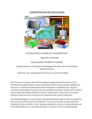COMPETENCIAS EN EDUCACION




                La educación basada en competencias:

                                  algunas nociones

                      que pueden facilitar el cambio
      Colaboradora en el Centro de Desarrollo Educativo de la Universidad
                              Iberoamericana

       Santa Fe, con especialidad en lectura a nivel universitario.




De manera muy breve, este artículo presenta algunas aportaciones a nivel
internacional sobre el tema de las competencias en la educación superior que
reuní en un breviario titulado Educación basada en competencias: algunas
nociones que pueden ayudar a que se posibilite el cambio, estudio que me llevó
varios meses de trabajo debido a que en nuestro país, hasta hace muy poco
tiempo se desconocía o era poco el material escrito acerca del tema.

Sin pretender llegar a conclusiones, únicamente deseo aportar algunos aspectos
que son el resultado de mi investigación. Incluyo los apuntes de las profesoras
Margarita Tinoco y Martha Uribe, quienes después se unieron a este esfuerzo que
más tarde derivó en un seminario llevado a cabo en el Centro de Desarrollo
 